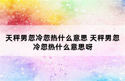 天秤男忽冷忽热什么意思 天秤男忽冷忽热什么意思呀